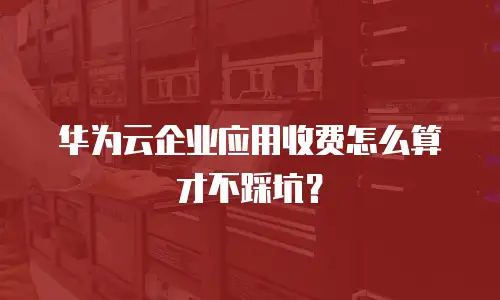 华为云企业应用收费怎么算才不踩坑？