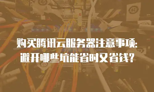 购买腾讯云服务器注意事项：避开哪些坑能省时又省钱？