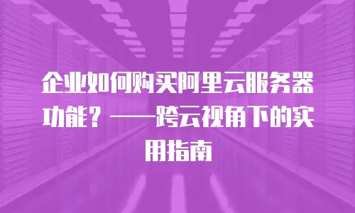 企业如何购买阿里云服务器功能？——跨云视角下的实用指南