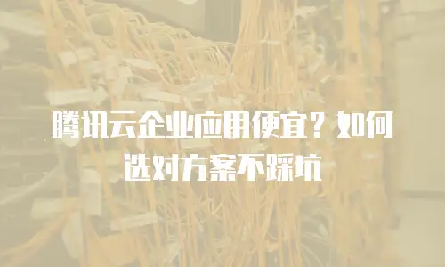 腾讯云企业应用便宜？如何选对方案不踩坑