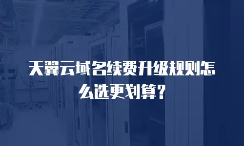 天翼云域名续费升级规则怎么选更划算？