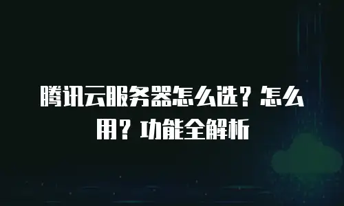 腾讯云服务器怎么选？怎么用？功能全解析