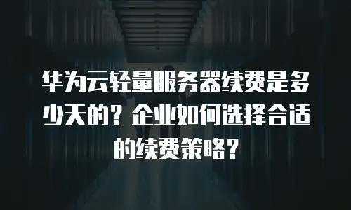 华为云轻量服务器续费是多少天的？企业如何选择合适的续费策略？