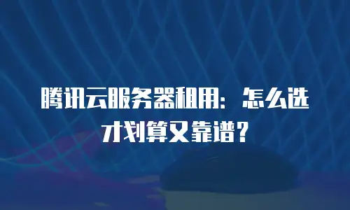 腾讯云服务器租用：怎么选才划算又靠谱？