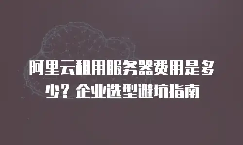 阿里云租用服务器费用是多少？企业选型避坑指南