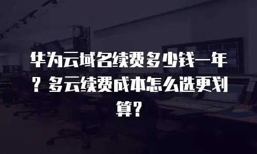华为云域名续费多少钱一年？多云续费成本怎么选更划算？