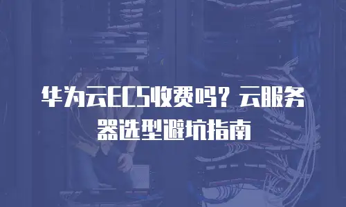 华为云ECS收费吗？云服务器选型避坑指南