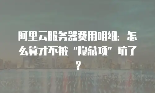 阿里云服务器费用明细：怎么算才不被“隐藏项”坑了？