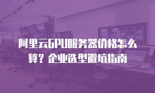 阿里云GPU服务器价格怎么算？企业选型避坑指南
