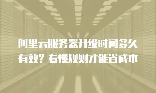 阿里云服务器升级时间多久有效？看懂规则才能省成本