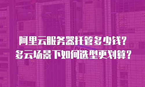 阿里云服务器托管多少钱？多云场景下如何选型更划算？