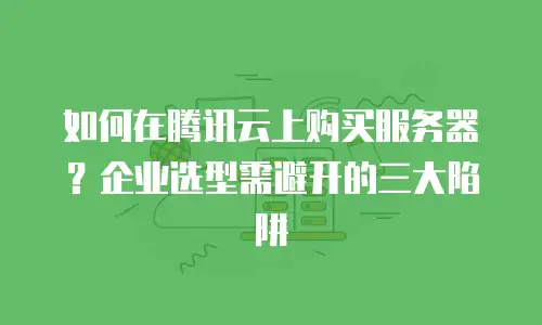 如何在腾讯云上购买服务器？企业选型需避开的三大陷阱