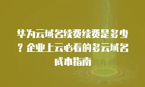 华为云域名续费续费是多少？企业上云必看的多云域名成本指南
