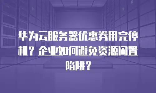 华为云服务器优惠券用完停机？企业如何避免资源闲置陷阱？