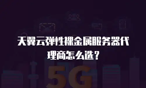 天翼云弹性裸金属服务器代理商怎么选？