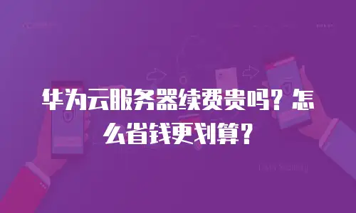 华为云服务器续费贵吗？怎么省钱更划算？