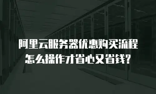 阿里云服务器优惠购买流程怎么操作才省心又省钱？