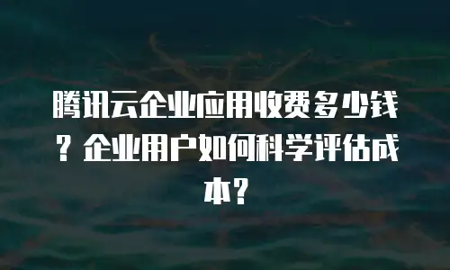 腾讯云企业应用收费多少钱？企业用户如何科学评估成本？