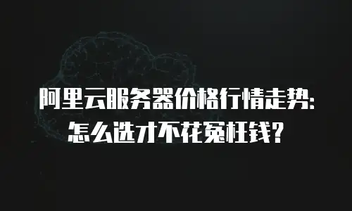 阿里云服务器价格行情走势：怎么选才不花冤枉钱？