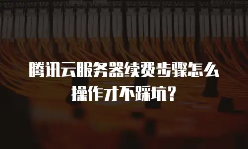 腾讯云服务器续费步骤怎么操作才不踩坑？
