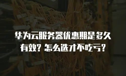 华为云服务器优惠期是多久有效？怎么选才不吃亏？