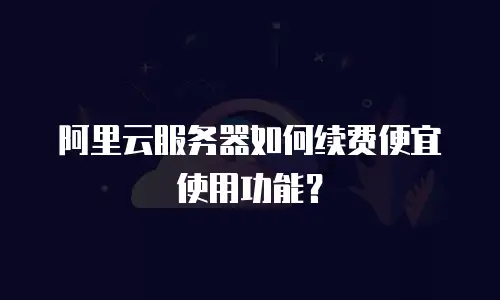 阿里云服务器如何续费便宜使用功能？