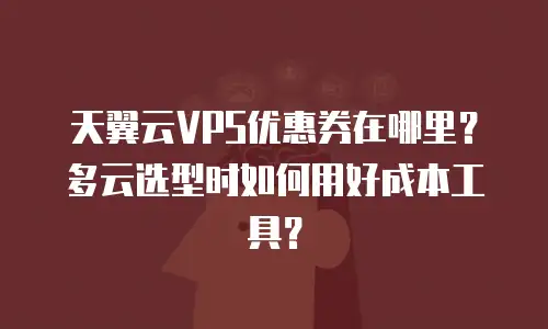 天翼云VPS优惠券在哪里？多云选型时如何用好成本工具？