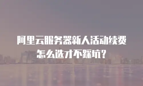 阿里云服务器新人活动续费怎么选才不踩坑？