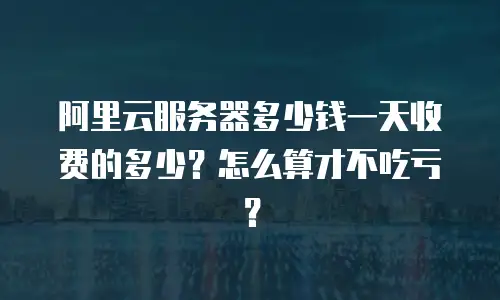 阿里云服务器多少钱一天收费的多少？怎么算才不吃亏？