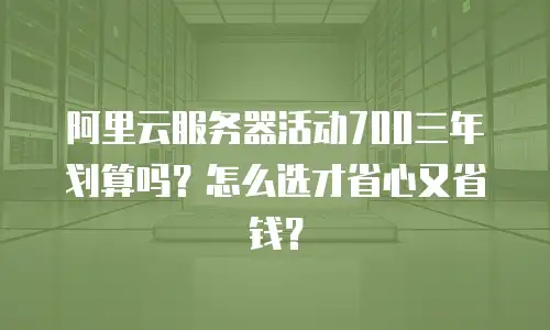 阿里云服务器活动700三年划算吗？怎么选才省心又省钱？
