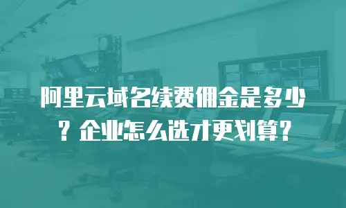 阿里云域名续费佣金是多少？企业怎么选才更划算？