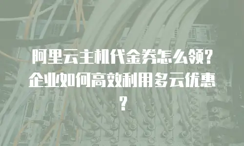 阿里云主机代金券怎么领？企业如何高效利用多云优惠？