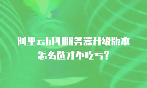 阿里云GPU服务器升级版本怎么选才不吃亏？