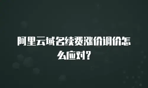 阿里云域名续费涨价调价怎么应对？