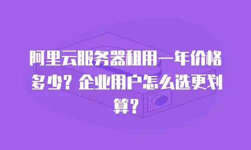 阿里云服务器租用一年价格多少？企业用户怎么选更划算？
