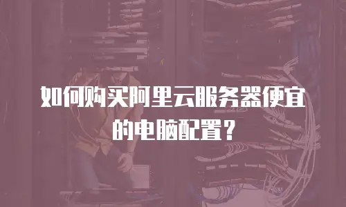 如何购买阿里云服务器便宜的电脑配置？