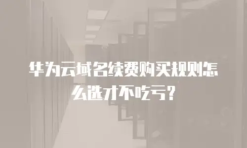 华为云域名续费购买规则怎么选才不吃亏？
