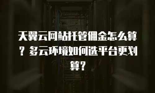 天翼云网站托管佣金怎么算？多云环境如何选平台更划算？