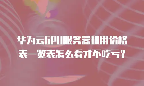 华为云GPU服务器租用价格表一览表怎么看才不吃亏？