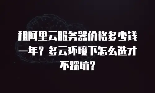 租阿里云服务器价格多少钱一年？多云环境下怎么选才不踩坑？