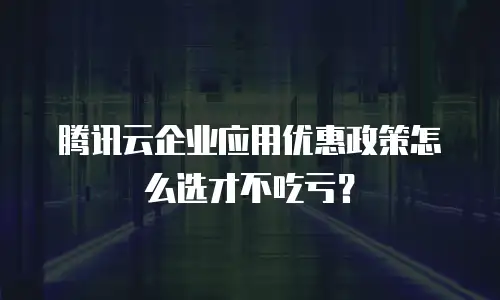 腾讯云企业应用优惠政策怎么选才不吃亏？