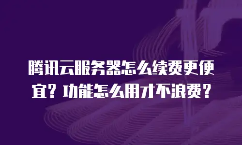 腾讯云服务器怎么续费更便宜？功能怎么用才不浪费？