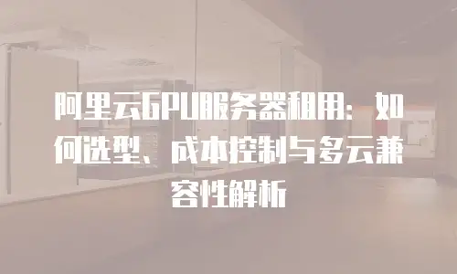 阿里云GPU服务器租用：如何选型、成本控制与多云兼容性解析