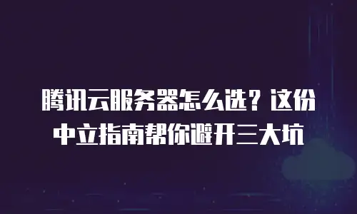 腾讯云服务器怎么选？这份中立指南帮你避开三大坑