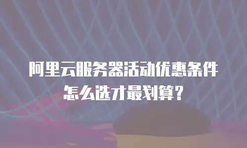 阿里云服务器活动优惠条件怎么选才最划算？