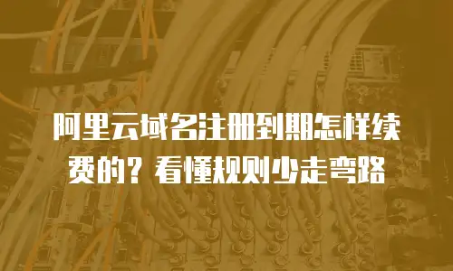 阿里云域名注册到期怎样续费的？看懂规则少走弯路