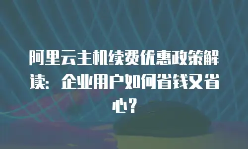 阿里云主机续费优惠政策解读：企业用户如何省钱又省心？