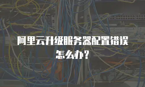 阿里云升级服务器配置错误怎么办？