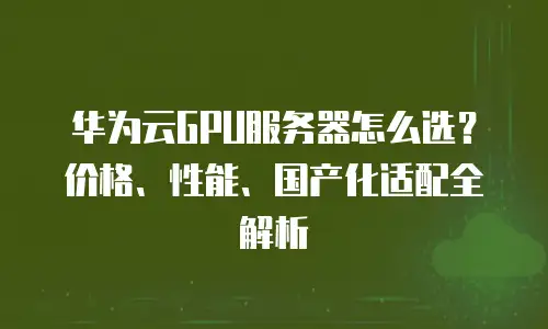 华为云GPU服务器怎么选？价格、性能、国产化适配全解析