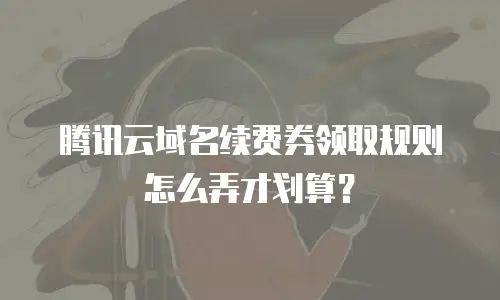 腾讯云域名续费券领取规则怎么弄才划算？
